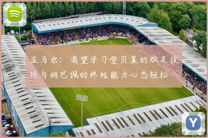 亚马尔：渴望学习登贝莱的双足技巧与姆巴佩的终结能力心态轻松