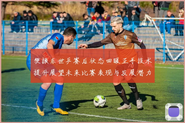 樊振东世乒赛后状态回暖正手技术提升展望未来比赛表现与发展潜力