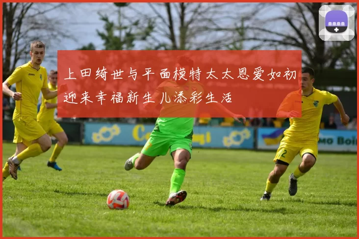上田绮世与平面模特太太恩爱如初迎来幸福新生儿添彩生活