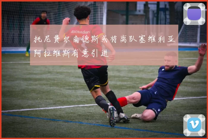 托尼费尔南德斯或将离队塞维利亚阿拉维斯有意引进
