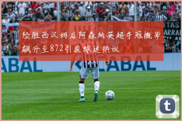 险胜西汉姆后阿森纳英超夺冠概率飙升至872引发球迷热议