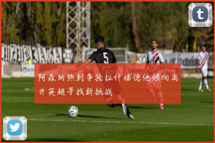 阿森纳热刺争抢拉什福德他倾向离开英超寻找新挑战