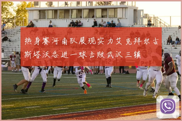 热身赛河南队展现实力艾克拜尔古斯塔沃各进一球击败武汉三镇