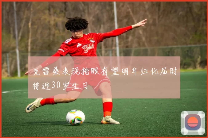克雷桑表现抢眼有望明年归化届时将迎30岁生日