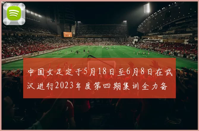 中国女足定于5月18日至6月8日在武汉进行2023年度第四期集训全力备战国际赛事