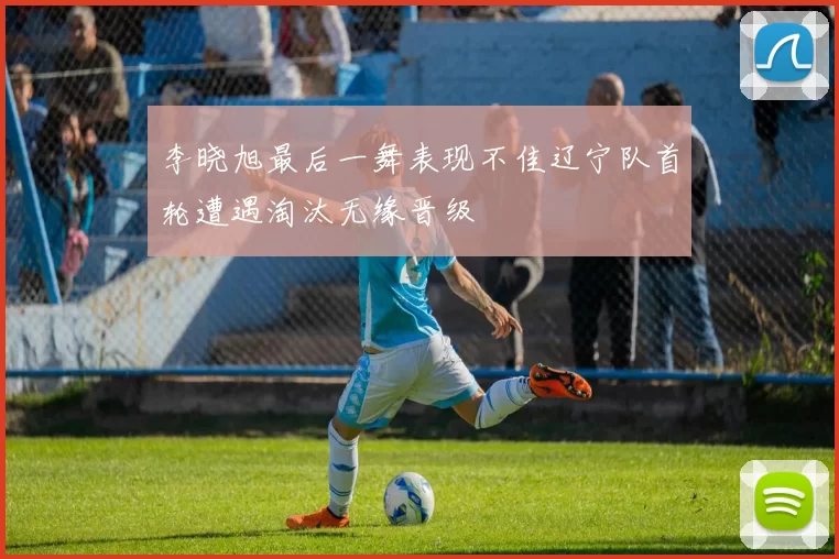 李晓旭最后一舞表现不佳辽宁队首轮遭遇淘汰无缘晋级