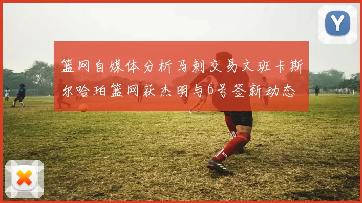 篮网自媒体分析马刺交易文班卡斯尔哈珀篮网获杰明与6号签新动态