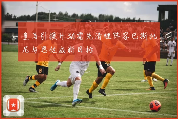 皇马引援计划需先清理阵容巴斯托尼与恩佐成新目标