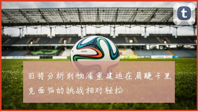 旧将分析利物浦重建迫在眉睫卡里克面临的挑战相对轻松