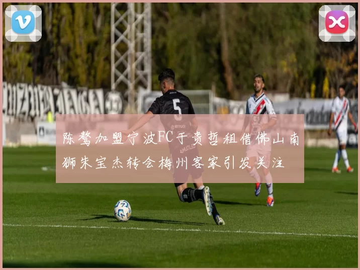 陈骜加盟宁波FC于贵哲租借佛山南狮朱宝杰转会梅州客家引发关注