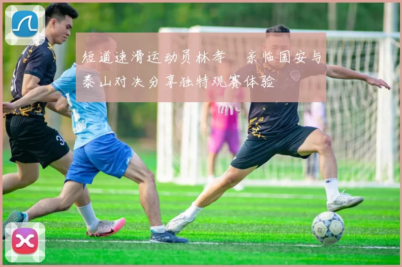短道速滑运动员林孝埈亲临国安与泰山对决分享独特观赛体验