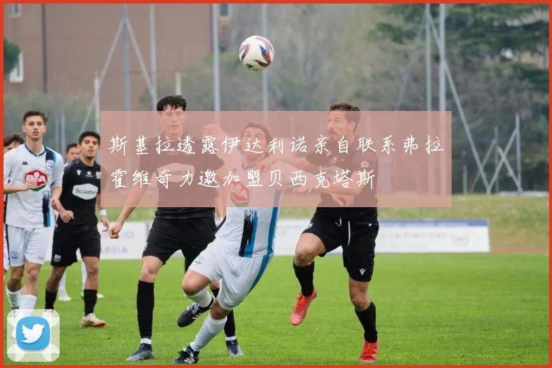斯基拉透露伊达利诺亲自联系弗拉霍维奇力邀加盟贝西克塔斯