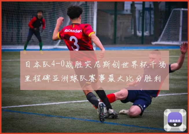 日本队4-0战胜突尼斯创世界杯千场里程碑亚洲球队赛事最大比分胜利
