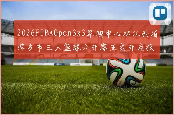 2026FIBAOpen3x3翠湖中心杯江西省萍乡市三人篮球公开赛正式开启报名通道