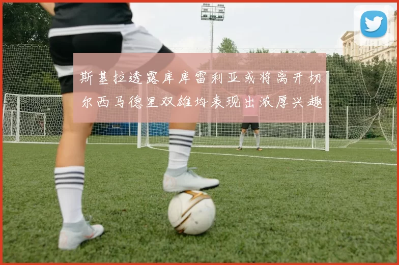 斯基拉透露库库雷利亚或将离开切尔西马德里双雄均表现出浓厚兴趣