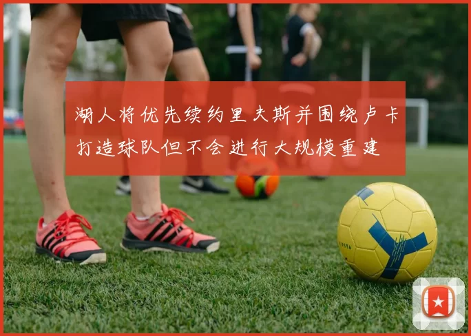 湖人将优先续约里夫斯并围绕卢卡打造球队但不会进行大规模重建