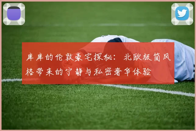库库的伦敦豪宅探秘：北欧极简风格带来的宁静与私密奢华体验