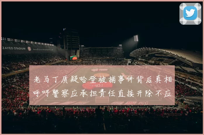 老马丁质疑哈登被捕事件背后真相呼吁警察应承担责任直接开除不应出风头