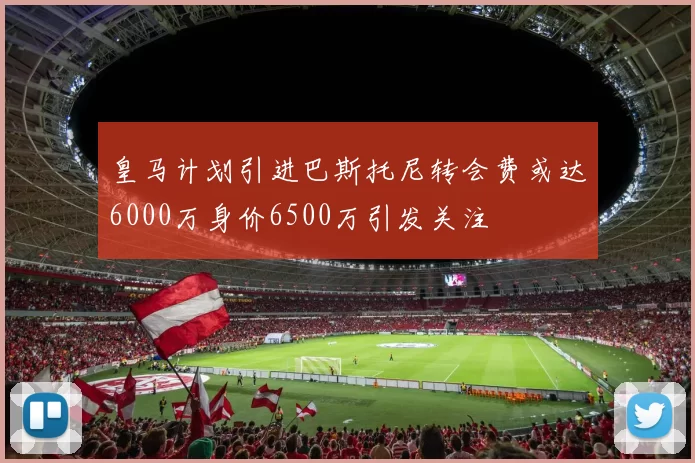 皇马计划引进巴斯托尼转会费或达6000万身价6500万引发关注