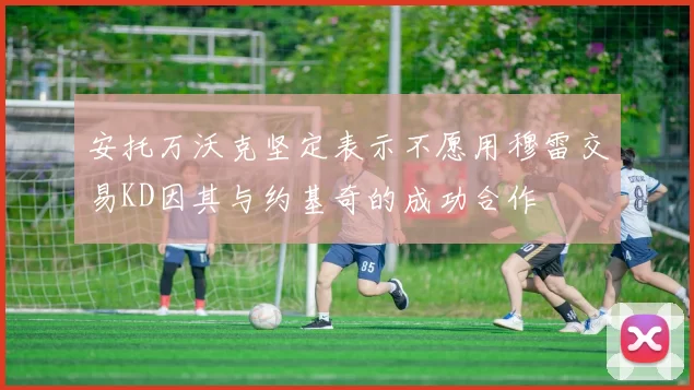 安托万沃克坚定表示不愿用穆雷交易KD因其与约基奇的成功合作